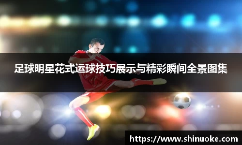 足球明星花式运球技巧展示与精彩瞬间全景图集