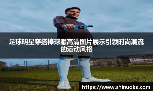 足球明星穿搭棒球服高清图片展示引领时尚潮流的运动风格