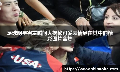 足球明星害羞瞬间大揭秘可爱表情尽在其中的精彩图片合集